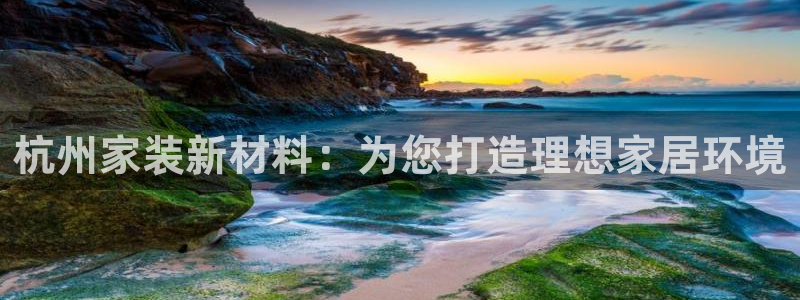 和记旗舰厅：杭州家装新材料：为您打造理想家居环境